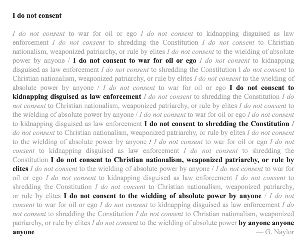 Poem title: I do not consent
Poem text: Is a repeating block of the following text:

I do not consent to war for oil or ego 
I do not consent to kidnapping disguised as law enforcement 
I do not consent to shredding the Constitution 
I do not consent to Christian nationalism, weaponized patriarchy, or rule by elites 
I do not consent to the wielding of absolute power by anyone
